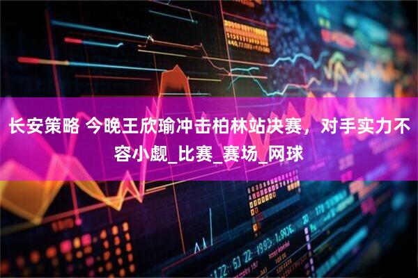 长安策略 今晚王欣瑜冲击柏林站决赛，对手实力不容小觑_比赛_赛场_网球