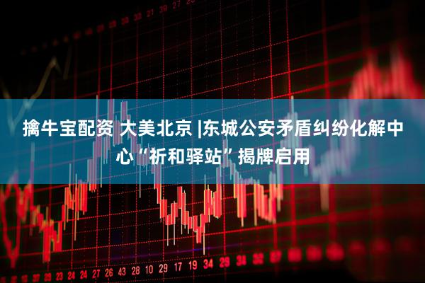 擒牛宝配资 大美北京 |东城公安矛盾纠纷化解中心“祈和驿站”揭牌启用