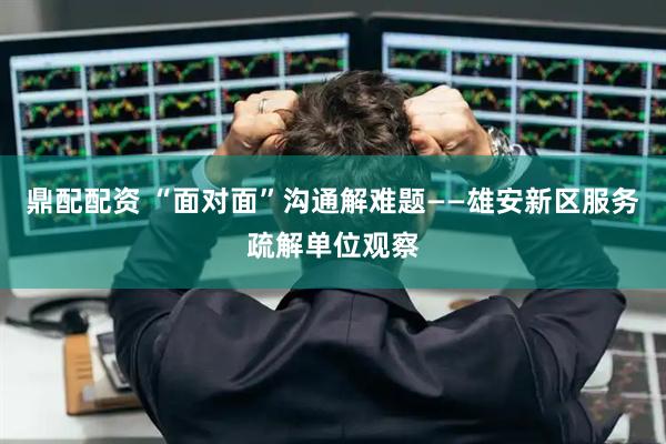 鼎配配资 “面对面”沟通解难题——雄安新区服务疏解单位观察