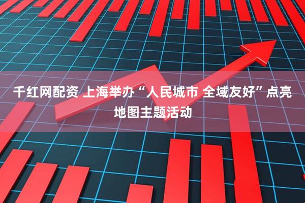 千红网配资 上海举办“人民城市 全域友好”点亮地图主题活动