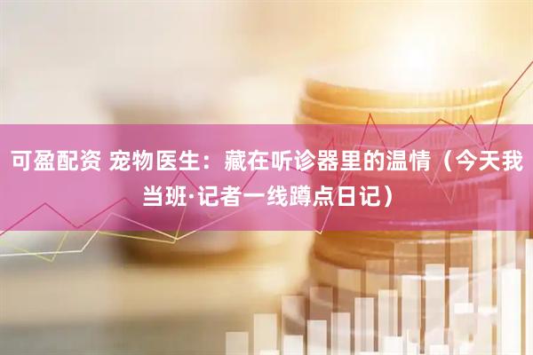 可盈配资 宠物医生：藏在听诊器里的温情（今天我当班·记者一线蹲点日记）
