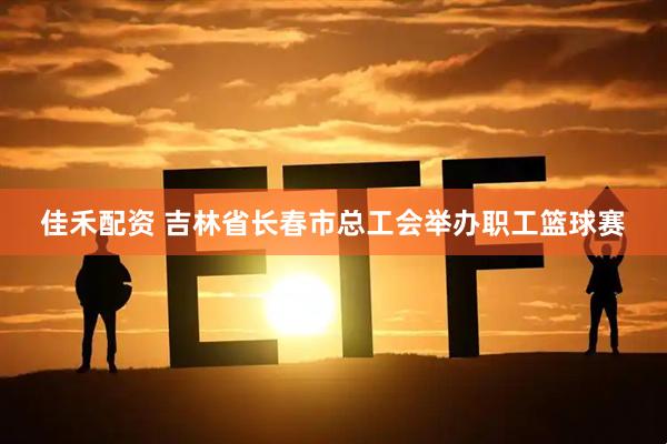 佳禾配资 吉林省长春市总工会举办职工篮球赛
