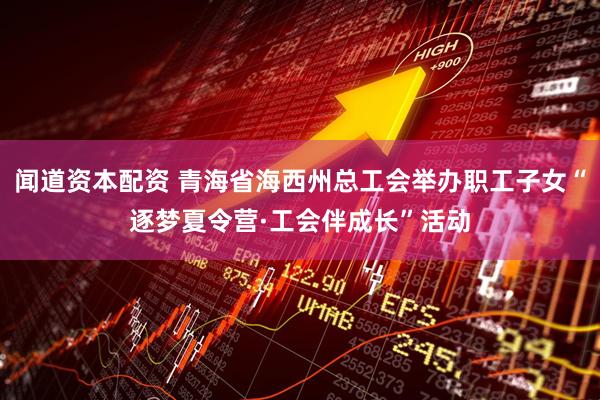 闻道资本配资 青海省海西州总工会举办职工子女“逐梦夏令营·工会伴成长”活动