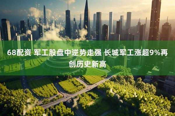 68配资 军工股盘中逆势走强 长城军工涨超9%再创历史新高