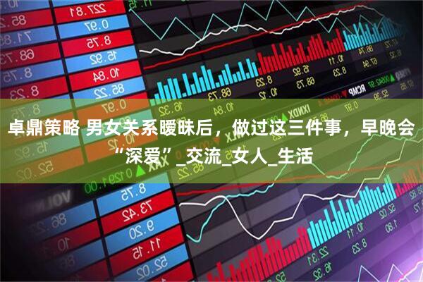 卓鼎策略 男女关系暧昧后，做过这三件事，早晚会“深爱”_交流_女人_生活