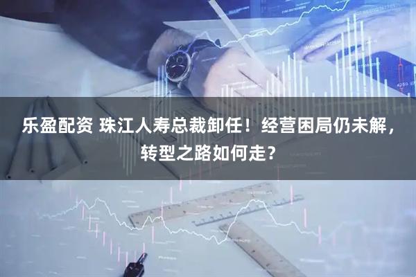 乐盈配资 珠江人寿总裁卸任！经营困局仍未解，转型之路如何走？