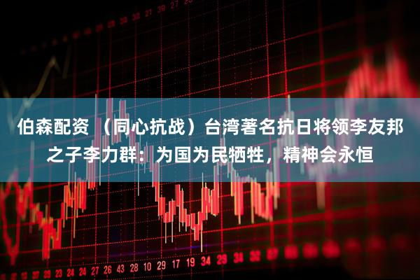 伯森配资 （同心抗战）台湾著名抗日将领李友邦之子李力群：为国为民牺牲，精神会永恒