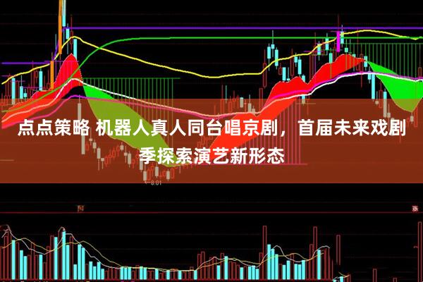 点点策略 机器人真人同台唱京剧，首届未来戏剧季探索演艺新形态