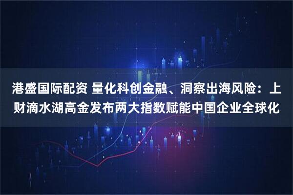 港盛国际配资 量化科创金融、洞察出海风险:上财滴水湖高金发布两大指数赋能中国企业全球化