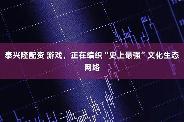 泰兴隆配资 游戏，正在编织“史上最强”文化生态网络