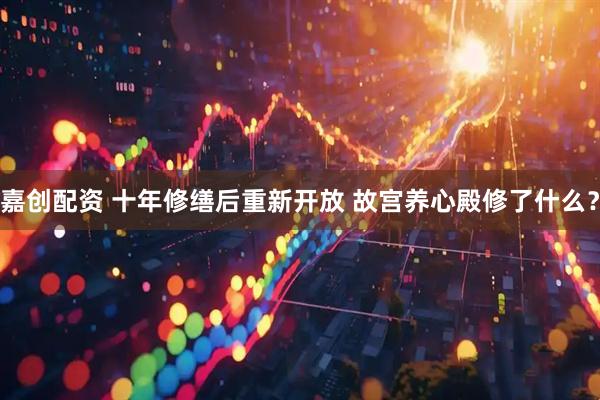 嘉创配资 十年修缮后重新开放 故宫养心殿修了什么？