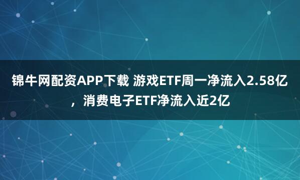 锦牛网配资APP下载 游戏ETF周一净流入2.58亿，消费电子ETF净流入近2亿