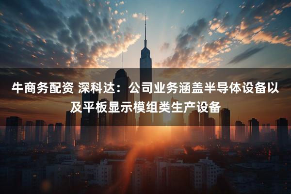 牛商务配资 深科达：公司业务涵盖半导体设备以及平板显示模组类生产设备