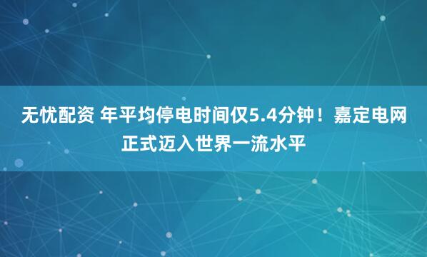 无忧配资 年平均停电时间仅5.4分钟！嘉定电网正式迈入世界一流水平