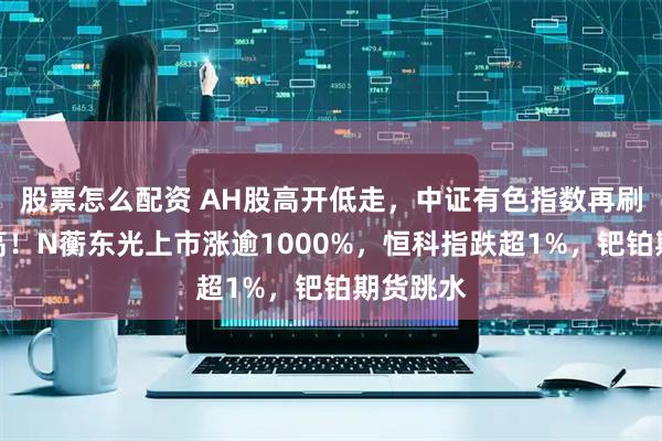 股票怎么配资 AH股高开低走，中证有色指数再刷十年新高！N蘅东光上市涨逾1000%，恒科指跌超1%，钯铂期货跳水