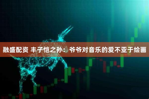 融盛配资 丰子恺之孙：爷爷对音乐的爱不亚于绘画