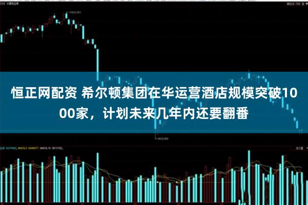 恒正网配资 希尔顿集团在华运营酒店规模突破1000家，计划未来几年内还要翻番