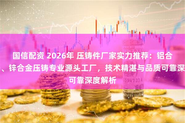 国信配资 2026年 压铸件厂家实力推荐：铝合金压铸、锌合金压铸专业源头工厂，技术精湛与品质可靠深度解析