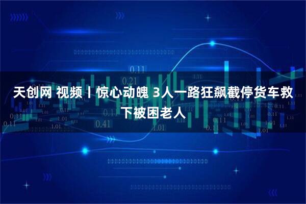 天创网 视频丨惊心动魄 3人一路狂飙截停货车救下被困老人