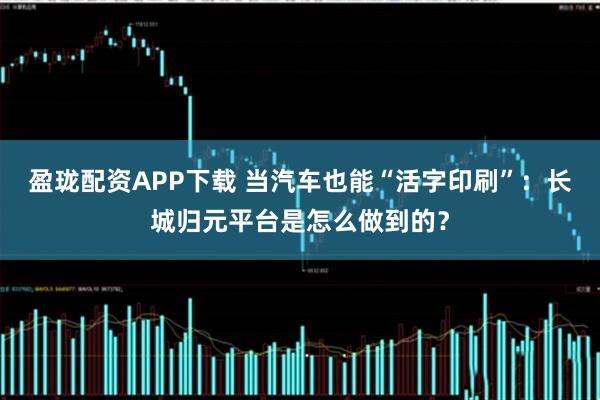 盈珑配资APP下载 当汽车也能“活字印刷”：长城归元平台是怎么做到的？