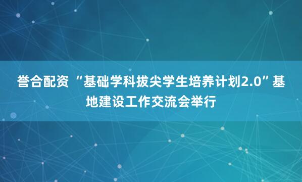誉合配资 “基础学科拔尖学生培养计划2.0”基地建设工作交流会举行